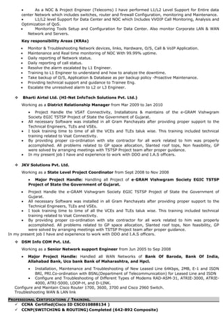 • As a NOC & Project Engineer (Telecoms) I have performed L1/L2 Level Support for Entire data
center Network which includes switches, router and firewall Configuration, monitoring and Maintenance.
• L1/L2 level Support for Data Center and NOC which Includes VVOIP Call Monitoring, Analysis and
Optimization of QoS.
• Monitoring Tools Setup and Configuration for Data Center. Also monitor Corporate LAN & WAN
Network and Servers.
Key responsibility Areas (KRAs)
• Monitor & Troubleshooting Network devices, links, Hardware, O/S, Call & VoIP Application.
• Maintenance and Real time monitoring of NOC With 99.99% uptime.
• Daily reporting of Network status.
• Daily reporting of call status.
• Resolve the alarm escalated by L1 Engineer.
• Training to L1 Engineer to understand and how to analyze the downtime.
• Take backup of O/S, Application & Database as per backup policy -Proactive Maintenance.
• Providing technical support and guidance to Trainee Eng.
• Escalate the unresolved alarm to L2 or L3 Engineer.
 Bharti Airtel Ltd. (HI-Net InfoTech Solutions Pvt. Ltd.)
Working as a District Relationship Manager from Mar 2009 to Jan 2010
• Project Handle the VSAT Connectivity, Installations & maintains of the e-GRAM Vishwgram
Society EGIC TSTSP Project of State the Government of Gujarat.
• All necessary Software was installed in all Gram Panchayats after providing proper support to the
Technical Engineers, TLEs and VSEs.
• I took training time to time of all the VCEs and TLEs taluk wise. This training included technical
training related to Vsat Connectivity.
• By providing proper co-ordination with site contractor for all work related to him was properly
accomplished. All problems related to GP space allocation, Slanted roof tops, Non feasibility, GP
were solved by arranging meetings with TSTSP Project team after proper guidance.
• In my present job I have and experience to work with DDO and I.A.S officers.
 JKV Solutions Pvt. Ltd.
Working as a State Level Project Coordinator from Sept 2008 to Nov 2008
• Major Project Handle: Handling all Project of e-GRAM Vishwgram Society EGIC TSTSP
Project of State the Government of Gujarat.
• Project Handle the e-GRAM Vishwgram Society EGIC TSTSP Project of State the Government of
Gujarat.
• All necessary Software was installed in all Gram Panchayats after providing proper support to the
Technical Engineers, TLEs and VSEs.
• I took training time to time of all the VCEs and TLEs taluk wise. This training included technical
training related to Vsat Connectivity.
• By providing proper co-ordination with site contractor for all work related to him was properly
accomplished. All problems related to GP space allocation, Slanted roof tops, Non feasibility, GP
were solved by arranging meetings with TSTSP Project team after proper guidance.
In my present job I have and experience to work with DDO and I.A.S officers.
 DSM Info COM Pvt. Ltd.
Working as a Senior Network support Engineer from Jun 2005 to Sep 2008
• Major Project Handle: Handled all WAN Networks of Bank Of Baroda, Bank Of India,
Allahabad Bank, Uco bank Bank of Maharashtra, and Hpcl.
• Installation, Maintenance and Troubleshooting of New Leased Line 64Kbps, 2MB, E-1 and ISDN
BRI, PRI.Co-ordination with BSNL(Department of Telecommunication) for Leased Line and ISDN
• Configure and Troubleshooting of Different Types of Modems RAD-ASM-31, ATRIE-3000, ATRIE-
4000, ATRI-5000, LOOP-H, and D-LINK.
Configure and Maintain Cisco Router 1700, 3600, 3700 and Cisco 2960 Switch.
Troubleshooting WAN & LAN link
PROFESSIONAL CERTIFICATIONS / TRAINING.
 CCNA Certified(Cisco ID CSCO10888134 )
 CCNP(SWITCHING & ROUTING) Completed (642-892 Composite)
 