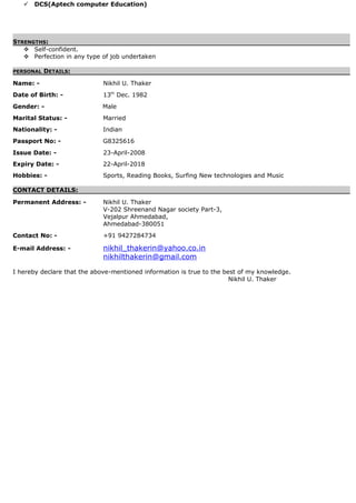  DCS(Aptech computer Education)
STRENGTHS:
 Self-confident.
 Perfection in any type of job undertaken
PERSONAL DETAILS:
Name: - Nikhil U. Thaker
Date of Birth: - 13th
Dec. 1982
Gender: - Male
Marital Status: - Married
Nationality: - Indian
Passport No: - G8325616
Issue Date: - 23-April-2008
Expiry Date: - 22-April-2018
Hobbies: - Sports, Reading Books, Surfing New technologies and Music
CONTACT DETAILS:
Permanent Address: - Nikhil U. Thaker
V-202 Shreenand Nagar society Part-3,
Vejalpur Ahmedabad,
Ahmedabad-380051
Contact No: - +91 9427284734
E-mail Address: - nikhil_thakerin@yahoo.co.in
nikhilthakerin@gmail.com
I hereby declare that the above-mentioned information is true to the best of my knowledge.
Nikhil U. Thaker
 