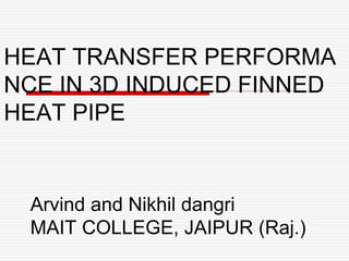HEAT TRANSFER PERFORMA
NCE IN 3D INDUCED FINNED
HEAT PIPE
Arvind and Nikhil dangri
MAIT COLLEGE, JAIPUR (Raj.)
 