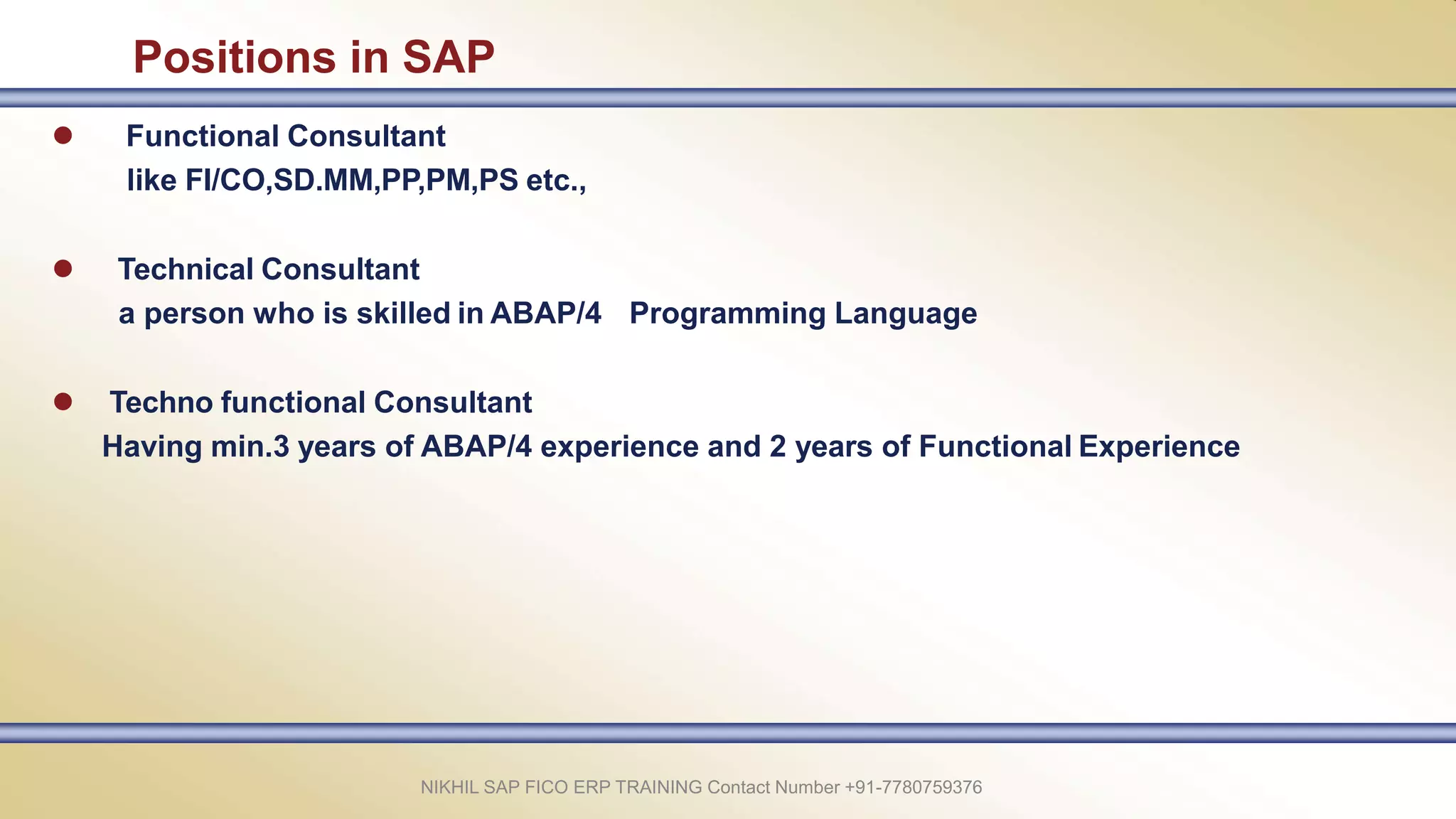 Positions in SAP
 Functional Consultant
like FI/CO,SD.MM,PP,PM,PS etc.,
 Technical Consultant
a person who is skilled in ABAP/4 Programming Language
 Techno functional Consultant
Having min.3 years of ABAP/4 experience and 2 years of Functional Experience
NIKHIL SAP FICO ERP TRAINING Contact Number +91-7780759376
 