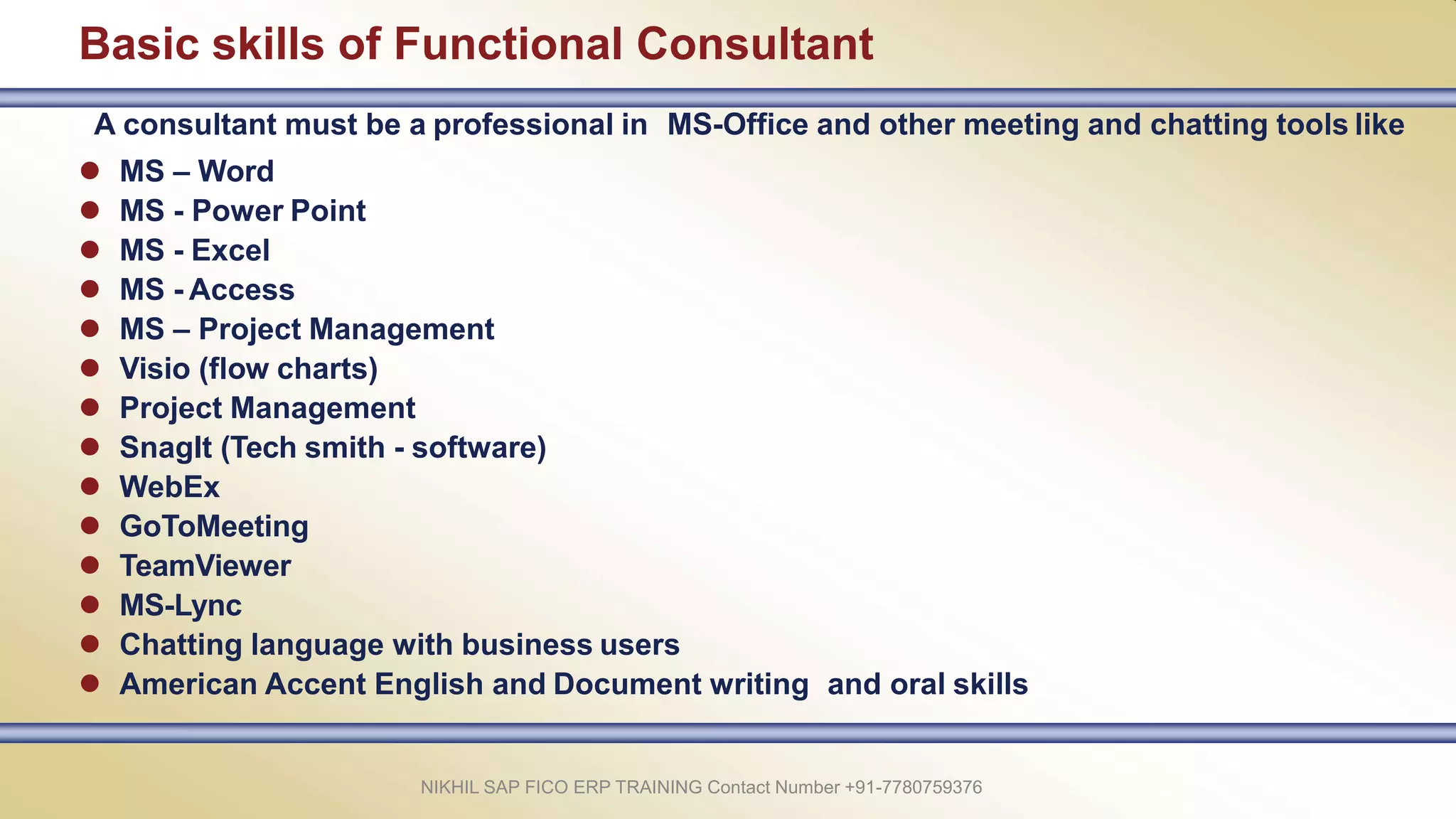 Basic skills of Functional Consultant
NIKHIL SAP FICO ERP TRAINING Contact Number +91-7780759376
A consultant must be a professional in MS-Office and other meeting and chatting tools like
 MS – Word
 MS - Power Point
 MS - Excel
 MS - Access
 MS – Project Management
 Visio (flow charts)
 Project Management
 SnagIt (Tech smith - software)
 WebEx
 GoToMeeting
 TeamViewer
 MS-Lync
 Chatting language with business users
 American Accent English and Document writing and oral skills
 