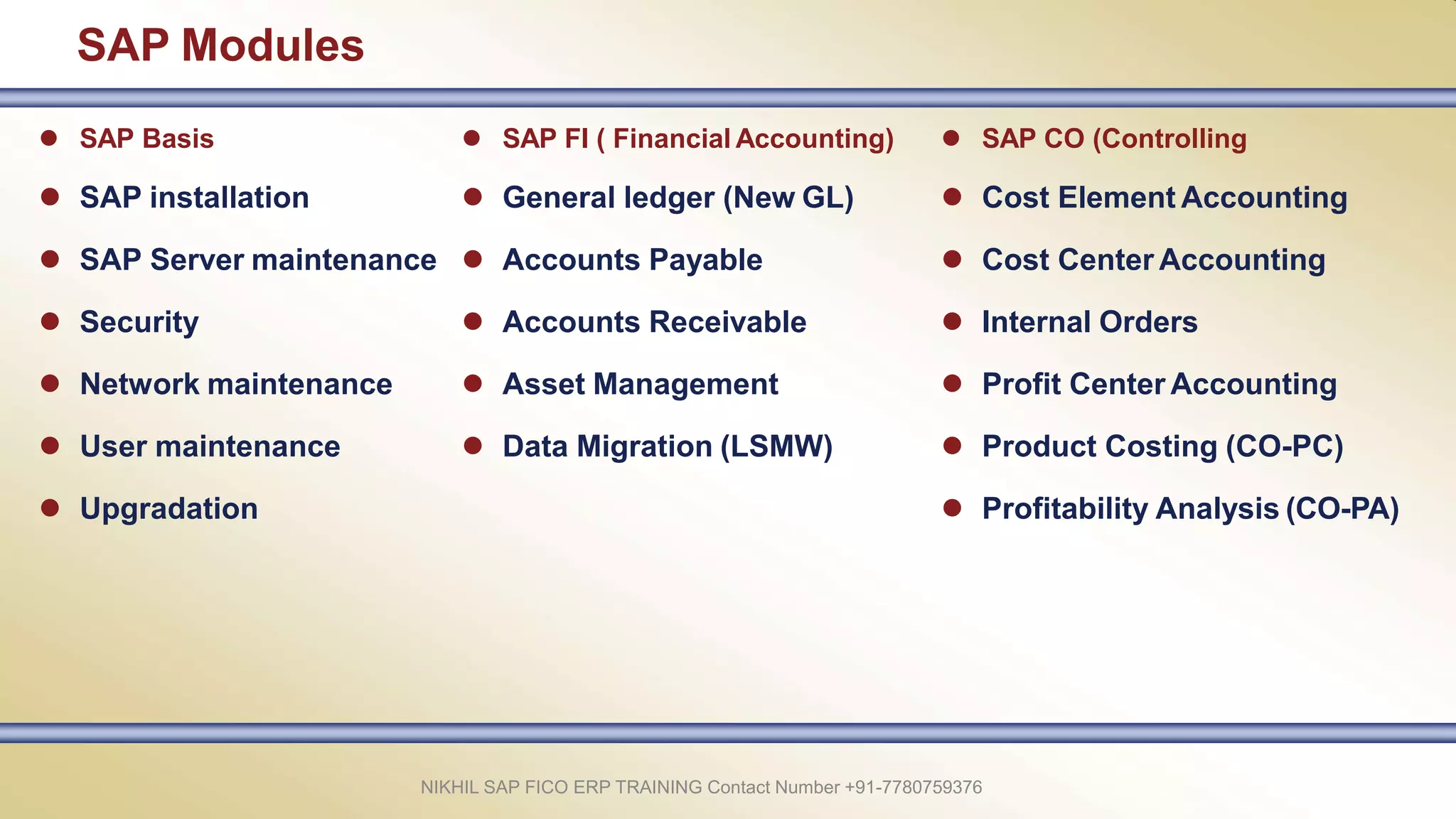 SAP Modules
NIKHIL SAP FICO ERP TRAINING Contact Number +91-7780759376
 SAP Basis
 SAP installation
 SAP Server maintenance
 Security
 Network maintenance
 User maintenance
 Upgradation
 SAP FI ( Financial Accounting)
 General ledger (New GL)
 Accounts Payable
 Accounts Receivable
 Asset Management
 Data Migration (LSMW)
 SAP CO (Controlling
 Cost Element Accounting
 Cost Center Accounting
 Internal Orders
 Profit Center Accounting
 Product Costing (CO-PC)
 Profitability Analysis (CO-PA)
 