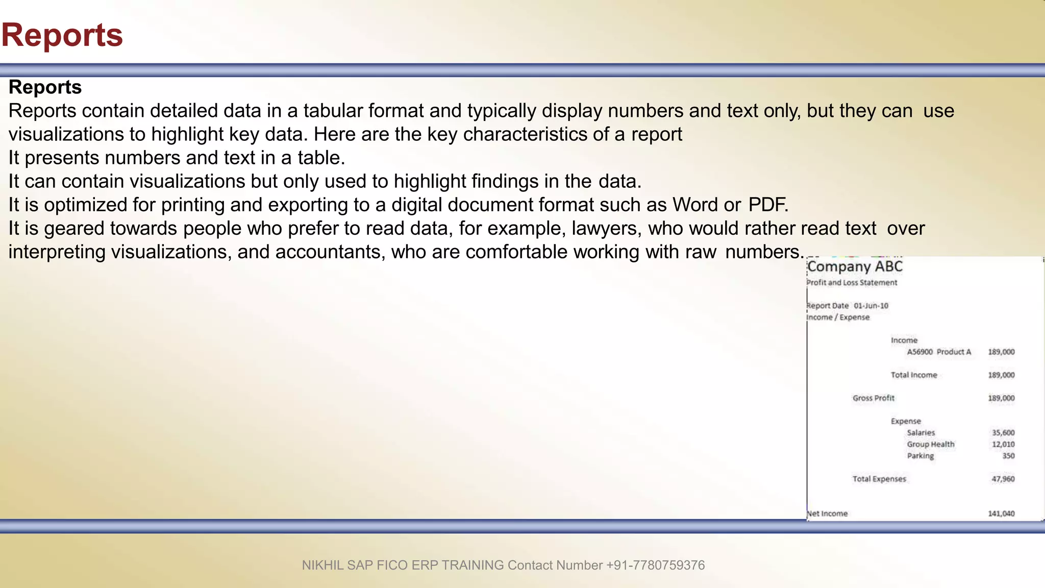 Reports
Reports
Reports contain detailed data in a tabular format and typically display numbers and text only, but they can use
visualizations to highlight key data. Here are the key characteristics of a report
It presents numbers and text in a table.
It can contain visualizations but only used to highlight findings in the data.
It is optimized for printing and exporting to a digital document format such as Word or PDF.
It is geared towards people who prefer to read data, for example, lawyers, who would rather read text over
interpreting visualizations, and accountants, who are comfortable working with raw numbers.
NIKHIL SAP FICO ERP TRAINING Contact Number +91-7780759376
 