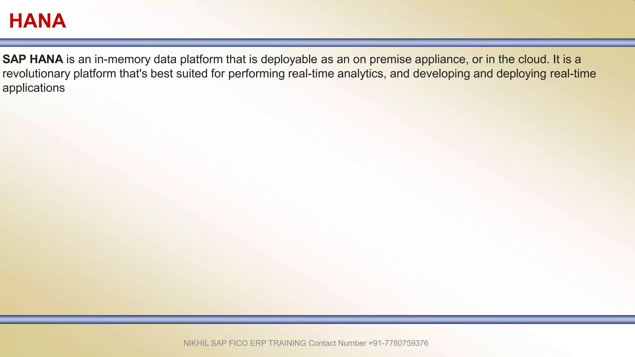 HANA
SAP HANA is an in-memory data platform that is deployable as an on premise appliance, or in the cloud. It is a
revolutionary platform that's best suited for performing real-time analytics, and developing and deploying real-time
applications
NIKHIL SAP FICO ERP TRAINING Contact Number +91-7780759376
 