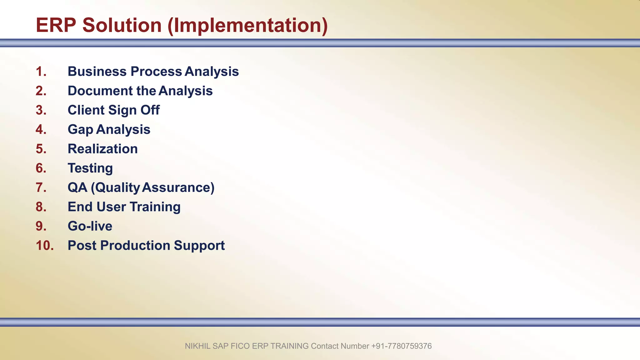 ERP Solution (Implementation)
1. Business Process Analysis
2. Document theAnalysis
3. Client Sign Off
4. Gap Analysis
5. Realization
6. Testing
7. QA (QualityAssurance)
8. End User Training
9. Go-live
10. Post Production Support
NIKHIL SAP FICO ERP TRAINING Contact Number +91-7780759376
 