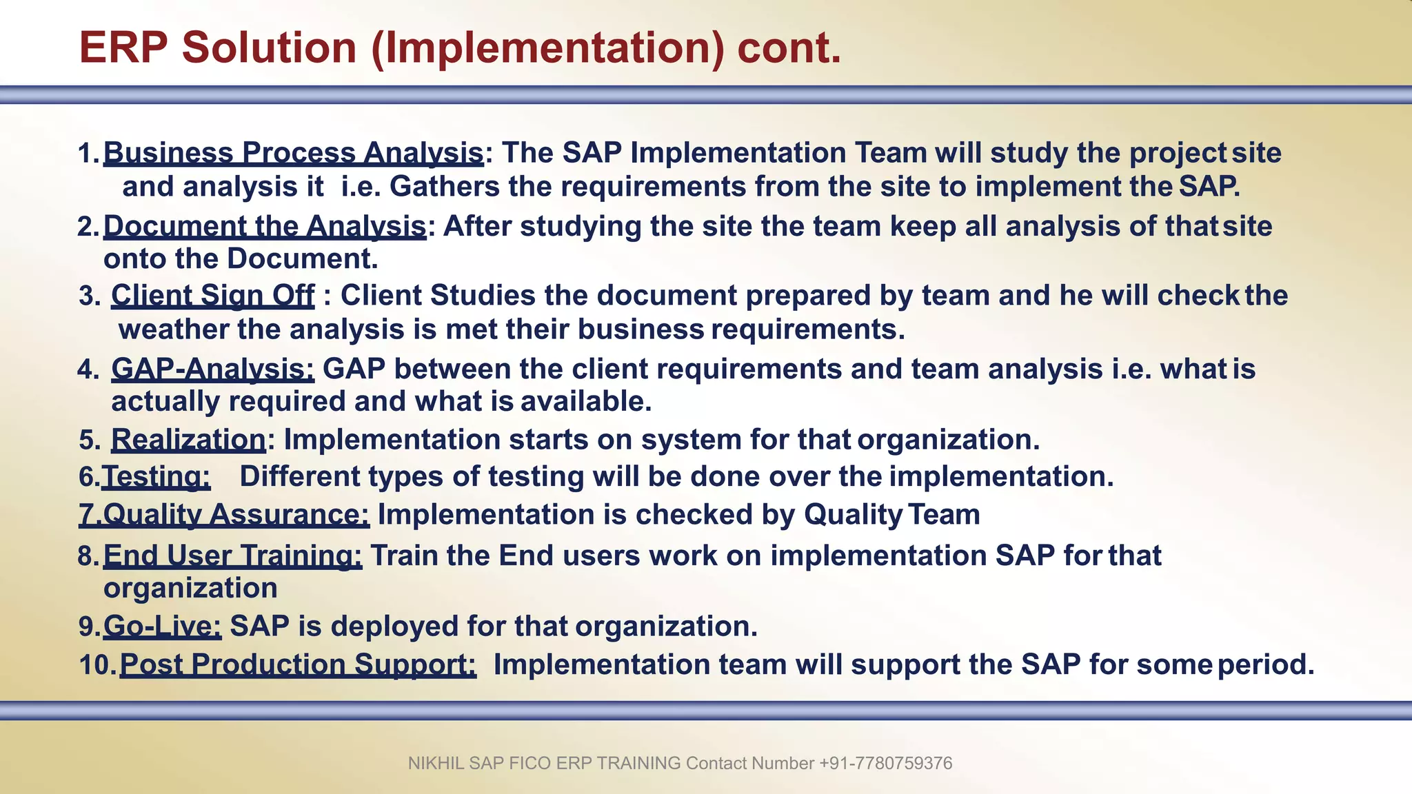 ERP Solution (Implementation) cont.
1.Business Process Analysis: The SAP Implementation Team will study the projectsite
and analysis it i.e. Gathers the requirements from the site to implement the SAP.
2.Document the Analysis: After studying the site the team keep all analysis of thatsite
onto the Document.
3. Client Sign Off : Client Studies the document prepared by team and he will checkthe
weather the analysis is met their business requirements.
4. GAP-Analysis: GAP between the client requirements and team analysis i.e. what is
actually required and what is available.
5. Realization: Implementation starts on system for that organization.
6.Testing: Different types of testing will be done over the implementation.
7.Quality Assurance: Implementation is checked by QualityTeam
8.End User Training: Train the End users work on implementation SAP for that
organization
9.Go-Live: SAP is deployed for that organization.
10.Post Production Support: Implementation team will support the SAP for someperiod.
NIKHIL SAP FICO ERP TRAINING Contact Number +91-7780759376
 