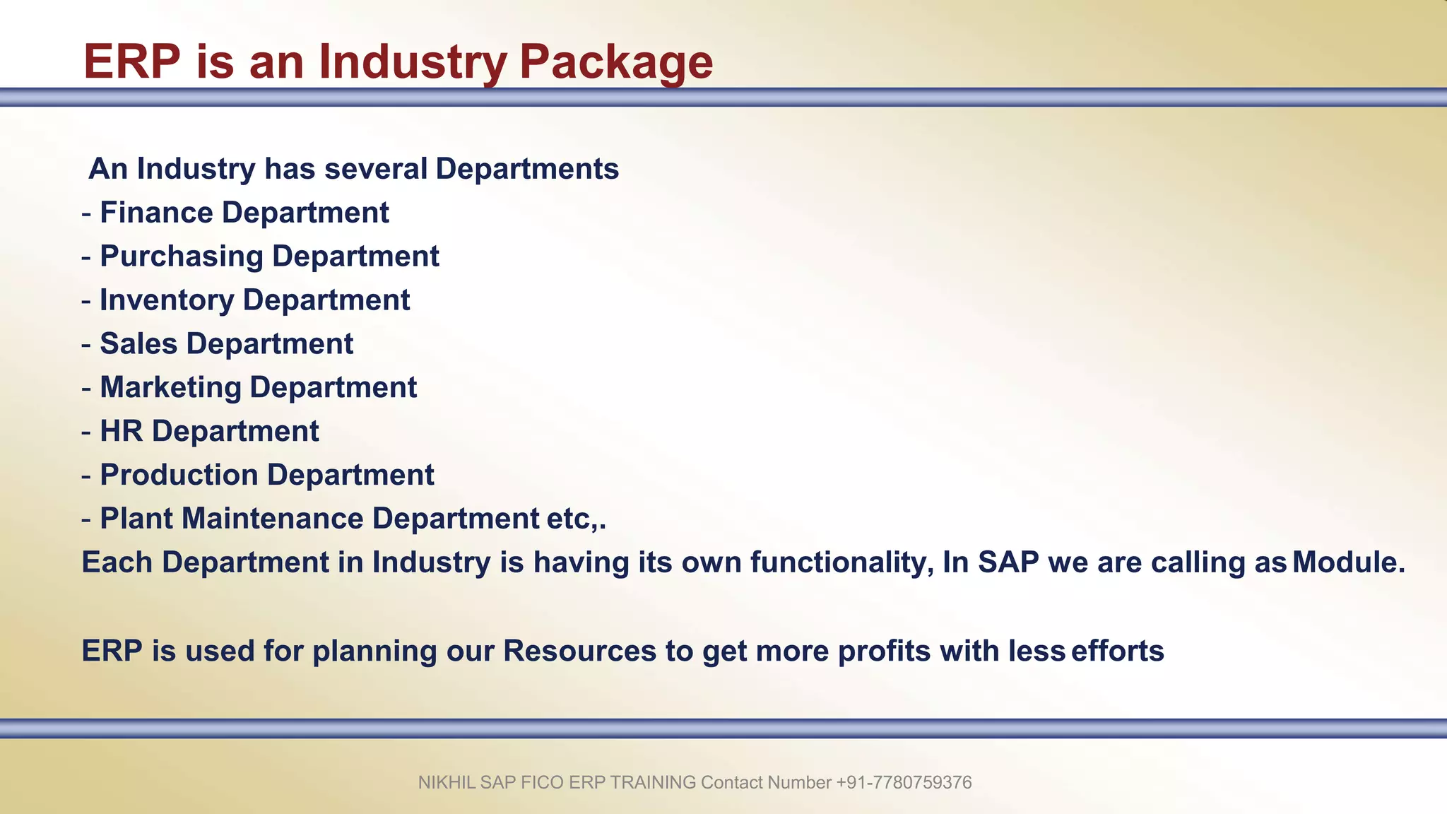 ERP is an Industry Package
NIKHIL SAP FICO ERP TRAINING Contact Number +91-7780759376
An Industry has several Departments
- Finance Department
- Purchasing Department
- Inventory Department
- Sales Department
- Marketing Department
- HR Department
- Production Department
- Plant Maintenance Department etc,.
Each Department in Industry is having its own functionality, In SAP we are calling asModule.
ERP is used for planning our Resources to get more profits with lessefforts
 