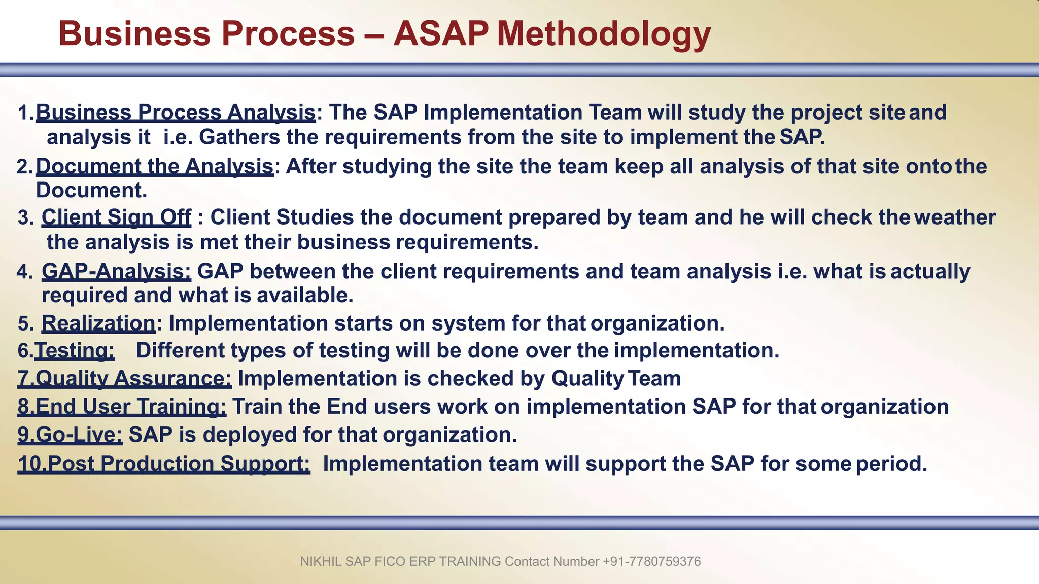 Business Process – ASAP Methodology
NIKHIL SAP FICO ERP TRAINING Contact Number +91-7780759376
1.Business Process Analysis: The SAP Implementation Team will study the project siteand
analysis it i.e. Gathers the requirements from the site to implement the SAP.
2.Document the Analysis: After studying the site the team keep all analysis of that site ontothe
Document.
3. Client Sign Off : Client Studies the document prepared by team and he will check theweather
the analysis is met their business requirements.
4. GAP-Analysis: GAP between the client requirements and team analysis i.e. what is actually
required and what is available.
5. Realization: Implementation starts on system for that organization.
6.Testing: Different types of testing will be done over the implementation.
7.Quality Assurance: Implementation is checked by QualityTeam
8.End User Training: Train the End users work on implementation SAP for that organization
9.Go-Live: SAP is deployed for that organization.
10.Post Production Support: Implementation team will support the SAP for some period.
 