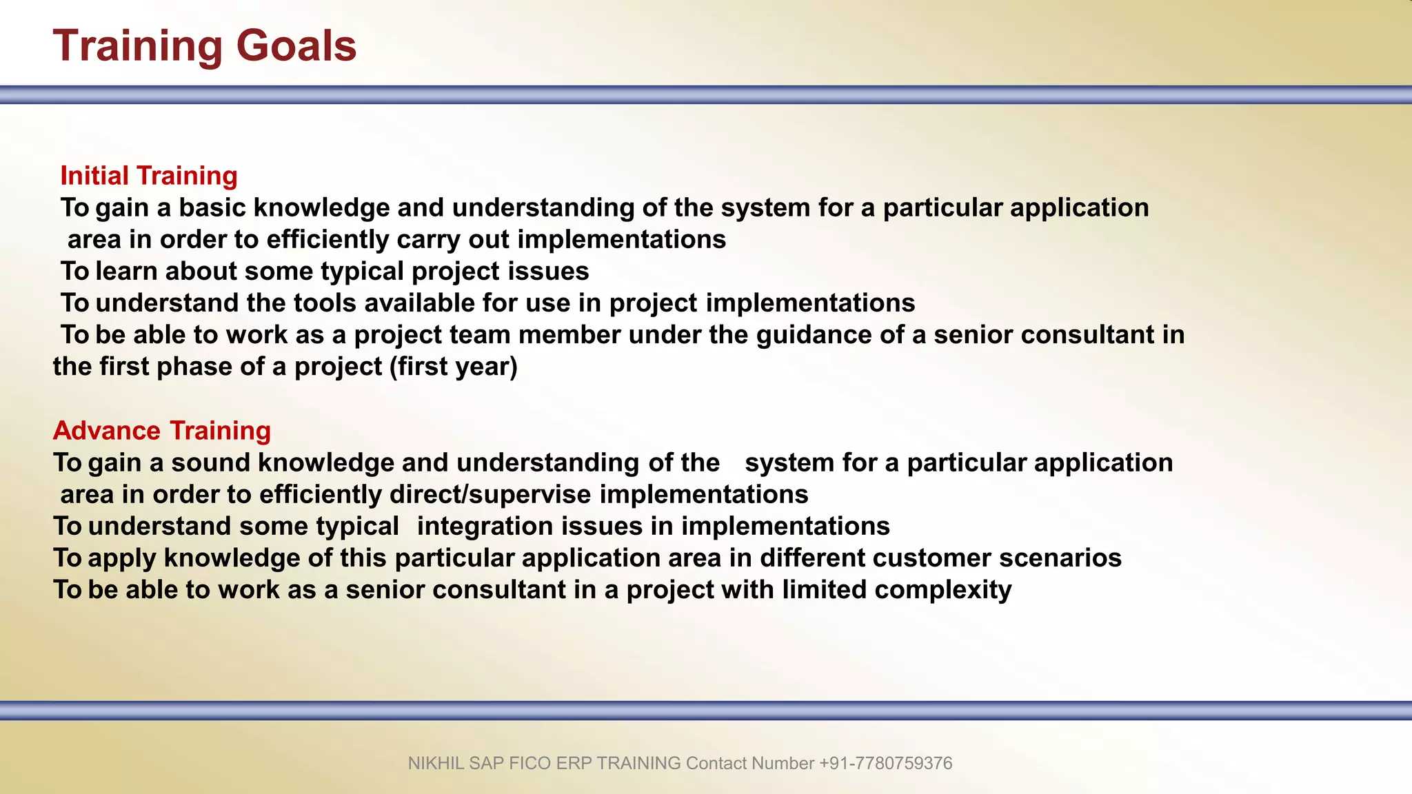 Training Goals
NIKHIL SAP FICO ERP TRAINING Contact Number +91-7780759376
Initial Training
To gain a basic knowledge and understanding of the system for a particular application
area in order to efficiently carry out implementations
To learn about some typical project issues
To understand the tools available for use in project implementations
To be able to work as a project team member under the guidance of a senior consultant in
the first phase of a project (first year)
Advance Training
To gain a sound knowledge and understanding of the system for a particular application
area in order to efficiently direct/supervise implementations
To understand some typical integration issues in implementations
To apply knowledge of this particular application area in different customer scenarios
To be able to work as a senior consultant in a project with limited complexity
 