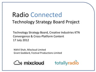 Technology Strategy Board, Creative Industries KTN
Convergence & Cross‐Platform Content
17 July 2012
Radio Connected
Technology Strategy Board Project
Nikhil Shah, Mixcloud Limited
Grant Goddard, Festival Productions Limited
 