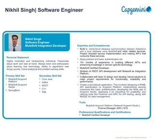 1
Copyright © Capgemini 2020. All Rights Reserved
Nikhil Singh| Software Engineer
Nikhil Singh
Software Engineer
MuleSoft Integration Developer
Personal Statement
Highly motivated and hardworking individual. Passionate
about work and task at hand. Always keen and enthusiastic
about learning new technology. Ability to apprehend new
things quickly. Good analytical and problem-solving skills.
Professional Qualifications and Certifications
• MuleSoft Certified Developer.
Expertise and Competencies
• Build a bidirectional database synchronization between Salesforce
and a local database using MuleSoft.and other related services.
Project included service implementation and making API’s that
consume these services.
• Apply policies and basic authentication etc
• 10+ months of experience in building different API’s and
enhancing knowledge in domain specific technology.
• MuleSoft Certified Developer.
• Worked on REST API development with Mulesoft as Integration
Platform..
• Collaborated with team to design and develop robust solutions to
meet project requirements for functionality, scalability and
performance.
• Create a phonebook application. This involved designing a RAML
API specification on Anypoint Platform, implementing security
measures like basic authentication, developing the Mule app in
Anypoint Studio, deploying it on CloudHub for scalability, and
utilizing tools like Postman and ARC for API testing, along with
MySQL for data management.
Primary Skill Set
• MuleSoft Anypoint
Platform
• MuleSoft Anypoint
Studio
• SpringBoot
Secondary Skill Set
• Core Java
• Kafka
• REST
• C++
• SQL
Tools
MuleSoft Anypoint Platform | Mulesoft Anypoint Studio |
Postman/Swagger /ARC | STS
 