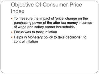 Objective Of Consumer Price Index To measure the impact of ‘price’ change on the purchasing power of the after tax money incomes of wage and salary earner households.  Focus was to track inflation Helps in Monetary policy to take decisions , to control inflation 