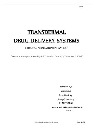 SURAJ C. 
Advanced Drug Delivery Systems Page 1 of 7 
TRANSDERMAL 
DRUG DELIVERY SYSTEMS 
(PHYSICAL PERMEATION ENHANCERS) 
“A review write up on several Physical Permeation Enhancers/Techniques in TDDS” 
Worked by: 
NIKHIL SUTAR 
Re-edited by: 
Suraj Choudhary 
I – M.PHARM 
DEPT. OF PHARMACEUTICS. 
2013-14 
 