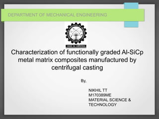 DEPARTMENT OF MECHANICAL ENGINEERING
Characterization of functionally graded Al-SiCp
metal matrix composites manufactured by
centrifugal casting
By,
NIKHIL TT
M170389ME
MATERIAL SCIENCE &
TECHNOLOGY
 