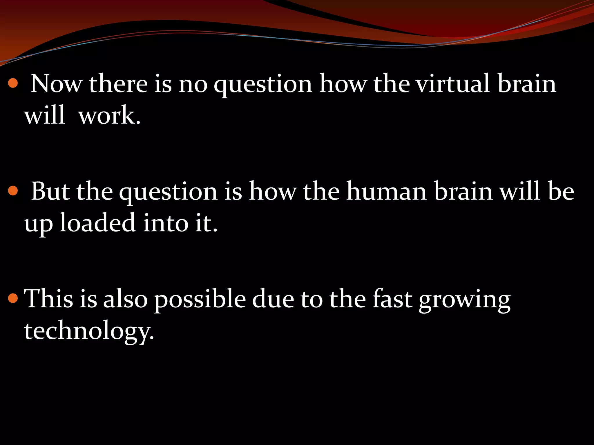  Now there is no question how the virtual brain
will work.
 But the question is how the human brain will be
up loaded into it.
 This is also possible due to the fast growing
technology.
 