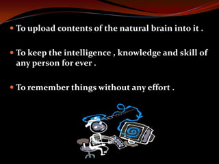  To upload contents of the natural brain into it .
 To keep the intelligence , knowledge and skill of
any person for ever .
 To remember things without any effort .
 