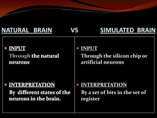 NATURAL BRAIN VS SIMULATED BRAIN
 INPUT
Through the silicon chip or
artificial neurons
 INTERPRETATION
By a set of bits in the set of
register
 