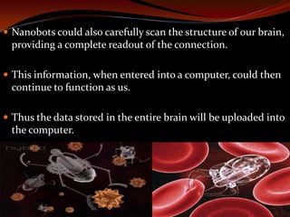  Nanobots could also carefully scan the structure of our brain,
providing a complete readout of the connection.
 This information, when entered into a computer, could then
continue to function as us.
 Thus the data stored in the entire brain will be uploaded into
the computer.
 
