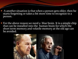  A another situation is that when a person gets older, then he
starts forgetting or takes a bit more time to recognize to a
person.
 For the above reason we need a blue brain. It is a simple chip
that can be installed into the human brain for which the
short term memory and volatile memory at the old age can
be avoided.
 