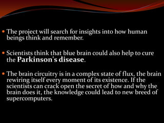  The project will search for insights into how human
beings think and remember.
 Scientists think that blue brain could also help to cure
the Parkinson's disease.
 The brain circuitry is in a complex state of flux, the brain
rewiring itself every moment of its existence. If the
scientists can crack open the secret of how and why the
brain does it, the knowledge could lead to new breed of
supercomputers.
 