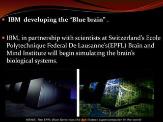  IBM developing the “Blue brain” .
 IBM, in partnership with scientists at Switzerland’s Ecole
Polytechnique Federal De Lausanne’s(EPFL) Brain and
Mind Institute will begin simulating the brain’s
biological systems.
NEWS: The EPFL Blue Gene was the 8th fastest supercomputer in the world
 