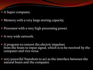  A Super computer.
 Memory with a very large storing capacity.
 Processor with a very high processing power.
 A very wide network.
 A program to convert the electric impulses
from the brain to input signal, which is to be received by the
computer and vice versa.
 very powerful Nanobots to act as the interface between the
natural brain and the computer.
 