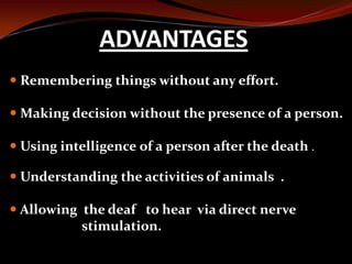  Remembering things without any effort.
 Making decision without the presence of a person.
 Using intelligence of a person after the death .
 Understanding the activities of animals .
 Allowing the deaf to hear via direct nerve
stimulation.
ADVANTAGES
 