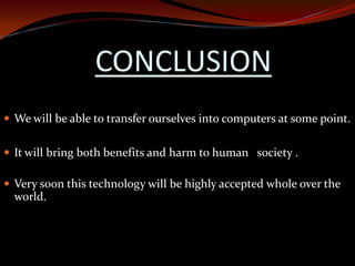 CONCLUSION
 We will be able to transfer ourselves into computers at some point.
 It will bring both benefits and harm to human society .
 Very soon this technology will be highly accepted whole over the
world.
 