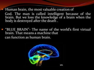  Human brain, the most valuable creation of
God. The man is called intelligent because of the
brain. But we loss the knowledge of a brain when the
body is destroyed after the death .
 “BLUE BRAIN”- The name of the world’s first virtual
brain. That means a machine that
can function as human brain.
 