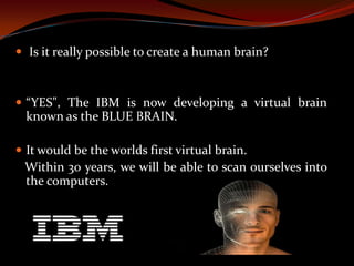  Is it really possible to create a human brain?
 “YES", The IBM is now developing a virtual brain
known as the BLUE BRAIN.
 It would be the worlds first virtual brain.
Within 30 years, we will be able to scan ourselves into
the computers.
 