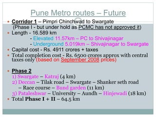 Pune Metro routes – Future 
 Corridor 1 – Pimpri Chinchwad to Swargate 
(Phase I - but under hold as PCMC has not approved it) 
 Length - 16.589 km 
- Elevated 11.57km – PC to Shivajinagar 
- Underground 5.019km – Shivajinagar to Swargate 
 Capital cost - Rs. 4911 crores + taxes 
 Total completion cost - Rs. 6500 crores approx with central 
taxes only (based on September 2008 prices) 
 Phase 2 
1) Swargate – Katraj (4 km) 
2) Deccan – Tilak road – Swargate – Shanker seth road 
– Race course – Bund garden (11 km) 
3) Pataleshwar – University – Aundh – Hinjewadi (18 km) 
 Total Phase I + II – 64.5 km 
 
