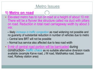 Metro Issues 
1) Metro on road 
 Elevated metro has to run on road at a height of about 10 mtr. 
There will be a flyover like structure called via duct with pillars 
on road. Reduction in total road carriageway width by about 3 
mtr. 
– likely increase in traffic congestion as road widening not possible and 
no guaranty of substantial reduction in number of vehicles due to metro 
– Central lane BRT will not be possible 
– Normal bus service also affected due to less road width 
 9 mtr of central road portion will be barricaded during 
construction– traffic chaos as no suitable alternative diversion roads 
available (example Karve road, J M road, Maldhakka road, Sasoon 
road, Railway station area) 
 