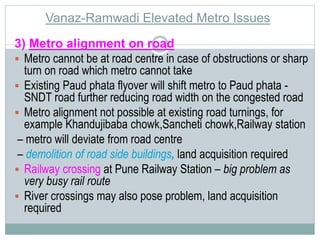 Vanaz-Ramwadi Elevated Metro Issues 
3) Metro alignment on road 
 Metro cannot be at road centre in case of obstructions or sharp 
turn on road which metro cannot take 
 Existing Paud phata flyover will shift metro to Paud phata - 
SNDT road further reducing road width on the congested road 
 Metro alignment not possible at existing road turnings, for 
example Khandujibaba chowk,Sancheti chowk,Railway station 
– metro will deviate from road centre 
– demolition of road side buildings, land acquisition required 
 Railway crossing at Pune Railway Station – big problem as 
very busy rail route 
 River crossings may also pose problem, land acquisition 
required 
 