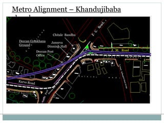 Metro Alignment – Khandujibaba 
chowk 
Deccan Gymkhana 
Ground 
Chitale Bandhu 
Janseva 
Dinning Hall 
Deccan Post 
Office 
J. M. Road 
(Reference: DMRC Report) 
 