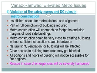 Vanaz-Ramwadi Elevated Metro Issues 
4) Violation of fire safety norms and DC rules in 
metro construction 
 Insufficient space for metro stations and alignment 
 Part or full demolition of buildings required 
 Metro construction will encroach on footpaths and side 
margins of road side buildings 
 Metro construction could be very close to existing buildings 
without sufficient circulation space in between 
 Natural light, ventilation for buildings will be affected 
 Clear access to building from road may get blocked 
 All portions and floors of building will not be accessible for 
fire engines 
 Rescue in case of emergencies will be severely hampered 
 