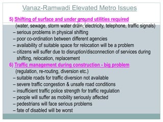 Vanaz-Ramwadi Elevated Metro Issues 
5) Shifting of surface and under ground utilities required 
(water, sewage, storm water drain, electricity, telephone, traffic signals) 
– serious problems in physical shifting 
– poor co-ordination between different agencies 
– availability of suitable space for relocation will be a problem 
– citizens will suffer due to disruption/disconnection of services during 
shifting, relocation, replacement 
6) Traffic management during construction - big problem 
(regulation, re-routing, diversion etc.) 
– suitable roads for traffic diversion not available 
– severe traffic congestion & unsafe road conditions 
– insufficient traffic police strength for traffic regulation 
– people will suffer as mobility seriously affected 
– pedestrians will face serious problems 
– fate of disabled will be worst 
 