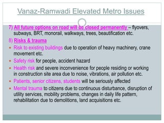Vanaz-Ramwadi Elevated Metro Issues 
7) All future options on road will be closed permanently – flyovers, 
subways, BRT, monorail, walkways, trees, beautification etc. 
8) Risks & trauma 
 Risk to existing buildings due to operation of heavy machinery, crane 
movement etc. 
 Safety risk for people, accident hazard 
 Health risk and severe inconvenience for people residing or working 
in construction site area due to noise, vibrations, air pollution etc. 
 Patients, senior citizens, students will be seriously affected 
 Mental trauma to citizens due to continuous disturbance, disruption of 
utility services, mobility problems, changes in daily life pattern, 
rehabilitation due to demolitions, land acquisitions etc. 
 
