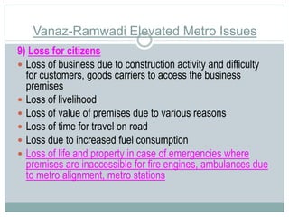 Vanaz-Ramwadi Elevated Metro Issues 
9) Loss for citizens 
 Loss of business due to construction activity and difficulty 
for customers, goods carriers to access the business 
premises 
 Loss of livelihood 
 Loss of value of premises due to various reasons 
 Loss of time for travel on road 
 Loss due to increased fuel consumption 
 Loss of life and property in case of emergencies where 
premises are inaccessible for fire engines, ambulances due 
to metro alignment, metro stations 
 