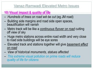 Vanaz-Ramwadi Elevated Metro Issues 
10) Visual impact & quality of life 
– Hundreds of trees on road will be cut (eg JM road) 
– Building side margins and road side open spaces, 
beautification will vanish 
– Metro track will be like a continuous flyover on road cutting 
off view of sky 
– Huge metro stations across entire road width and very close 
to road side buildings will be eye sores 
– Elevated track and stations together will give basement effect 
on road 
– View of historical monuments, statues affected 
– This extreme visual pollution on prime roads will reduce 
quality of life for citizens 
 