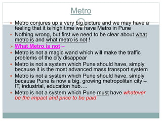 Metro 
 Metro conjures up a very big picture and we may have a 
feeling that it is high time we have Metro in Pune 
 Nothing wrong, but first we need to be clear about what 
metro is and what metro is not ! 
 What Metro is not – 
 Metro is not a magic wand which will make the traffic 
problems of the city disappear 
 Metro is not a system which Pune should have, simply 
because it is the most advanced mass transport system 
 Metro is not a system which Pune should have, simply 
because Pune is now a big, growing metropolitan city – 
IT, industrial, education hub…. 
 Metro is not a system which Pune must have whatever 
be the impact and price to be paid 
 