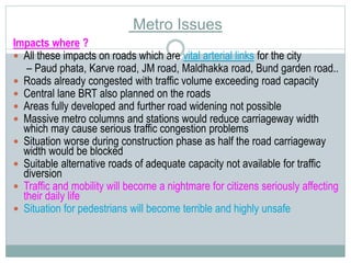 Metro Issues 
Impacts where ? 
 All these impacts on roads which are vital arterial links for the city 
– Paud phata, Karve road, JM road, Maldhakka road, Bund garden road.. 
 Roads already congested with traffic volume exceeding road capacity 
 Central lane BRT also planned on the roads 
 Areas fully developed and further road widening not possible 
 Massive metro columns and stations would reduce carriageway width 
which may cause serious traffic congestion problems 
 Situation worse during construction phase as half the road carriageway 
width would be blocked 
 Suitable alternative roads of adequate capacity not available for traffic 
diversion 
 Traffic and mobility will become a nightmare for citizens seriously affecting 
their daily life 
 Situation for pedestrians will become terrible and highly unsafe 
 