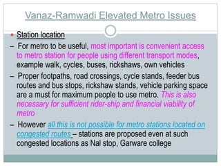 Vanaz-Ramwadi Elevated Metro Issues 
 Station location 
– For metro to be useful, most important is convenient access 
to metro station for people using different transport modes, 
example walk, cycles, buses, rickshaws, own vehicles 
– Proper footpaths, road crossings, cycle stands, feeder bus 
routes and bus stops, rickshaw stands, vehicle parking space 
are a must for maximum people to use metro. This is also 
necessary for sufficient rider-ship and financial viability of 
metro 
– However all this is not possible for metro stations located on 
congested routes – stations are proposed even at such 
congested locations as Nal stop, Garware college 
 