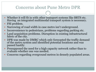 Concerns about Pune Metro DPR 
 Whether it will fit in with other transport systems like BRTS etc. 
Having an integrated multimodal transport system is necessary. 
 FSI problem. 
 Narrowing of road width in case metro isn’t underground. 
 Inconvenience to pedestrians, problems regarding parking etc. 
 Land acquisition problems. Disruption in existing infrastructural 
fabric of the city. 
 DPR was made by DMRC which only forecasted the traffic demand 
of the metro system and identified potential locations and was 
passed hastily. 
 Presupposed the need for a high capacity network rather than to 
evaluate whether one was needed. 
 Concerns regarding overground metros in densely populated areas. 
 