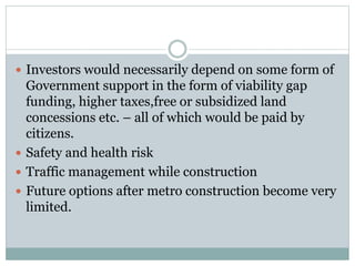  Investors would necessarily depend on some form of 
Government support in the form of viability gap 
funding, higher taxes,free or subsidized land 
concessions etc. – all of which would be paid by 
citizens. 
 Safety and health risk 
 Traffic management while construction 
 Future options after metro construction become very 
limited. 
 
