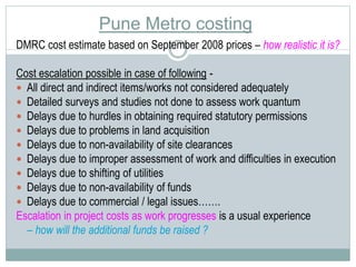 Pune Metro costing 
DMRC cost estimate based on September 2008 prices – how realistic it is? 
Cost escalation possible in case of following - 
 All direct and indirect items/works not considered adequately 
 Detailed surveys and studies not done to assess work quantum 
 Delays due to hurdles in obtaining required statutory permissions 
 Delays due to problems in land acquisition 
 Delays due to non-availability of site clearances 
 Delays due to improper assessment of work and difficulties in execution 
 Delays due to shifting of utilities 
 Delays due to non-availability of funds 
 Delays due to commercial / legal issues……. 
Escalation in project costs as work progresses is a usual experience 
– how will the additional funds be raised ? 
 