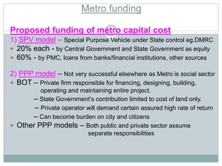 Metro funding 
Proposed funding of metro capital cost 
1) SPV model – Special Purpose Vehicle under State control eg.DMRC 
 20% each - by Central Government and State Government as equity 
 60% - by PMC, loans from banks/financial institutions, other sources 
2) PPP model – Not very successful elsewhere as Metro is social sector 
 BOT – Private firm responsible for financing, designing, building, 
operating and maintaining entire project. 
– State Government’s contribution limited to cost of land only. 
– Private operator will demand certain assured high rate of return 
– Can become burden on city and citizens 
 Other PPP models – Both public and private sector assume 
separate responsibilities 
 