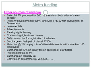 Metro funding 
Other sources of revenue 
 Sale of 4 FSI proposed for 500 mtr stretch on both sides of metro 
corridor 
 Property development of Govt. land with 4 FSI & with involvement of 
Developers 
 Lease rentals 
 Advertisements 
 Parking rights leasing 
 Co-branding rights to corporates 
 50% cess on tax for registration of vehicles 
 Surcharge on fuel (petrol, diesel, CNG) 
 Metro tax @ 2% on pay rolls of all establishments with more than 100 
employees 
 Surcharge @ 10% on luxury tax on earnings of Star hotels 
 Professional tax @ 1% 
 Surcharge on property tax 
 Entry tax on all commercial vehicles……. 
 