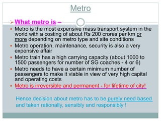 Metro 
What metro is – 
 Metro is the most expensive mass transport system in the 
world with a costing of about Rs 200 crores per km or 
more depending on metro type and site conditions 
 Metro operation, maintenance, security is also a very 
expensive affair 
 Metro train has a high carrying capacity (about 1000 to 
1500 passengers for number of SG coaches - 4 or 6) 
 Metro needs to have a certain minimum number of 
passengers to make it viable in view of very high capital 
and operating costs 
 Metro is irreversible and permanent - for lifetime of city! 
Hence decision about metro has to be purely need based 
and taken rationally, sensibly and responsibly ! 
 