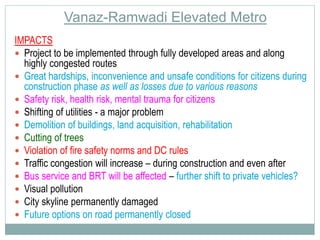 Vanaz-Ramwadi Elevated Metro 
IMPACTS 
 Project to be implemented through fully developed areas and along 
highly congested routes 
 Great hardships, inconvenience and unsafe conditions for citizens during 
construction phase as well as losses due to various reasons 
 Safety risk, health risk, mental trauma for citizens 
 Shifting of utilities - a major problem 
 Demolition of buildings, land acquisition, rehabilitation 
 Cutting of trees 
 Violation of fire safety norms and DC rules 
 Traffic congestion will increase – during construction and even after 
 Bus service and BRT will be affected – further shift to private vehicles? 
 Visual pollution 
 City skyline permanently damaged 
 Future options on road permanently closed 
 