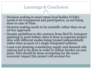 Learnings & Conclusion 
 Decision making in most urban local bodies (ULBs) 
needs to be transparent and participative, as not being 
done in case of Pune. 
 Decision making needs to be scientific rather than on an 
ad-hoc approach. 
 Despite guidelines to the contrary from MoUD, transport 
planning in most Indian cities is done in separate project 
silos with different modes being treated independently 
rather than as parts of a single integrated solution. 
 Least‐cost planning considering supply and demand side 
options has to be done in order to reduce burden on aam 
junta. This should be done accounting for the socio-economic 
impact this project will account for. 
 